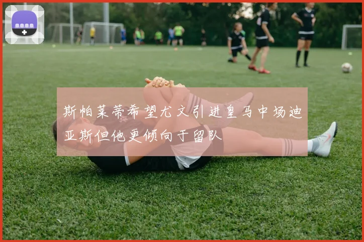 斯帕莱蒂希望尤文引进皇马中场迪亚斯但他更倾向于留队