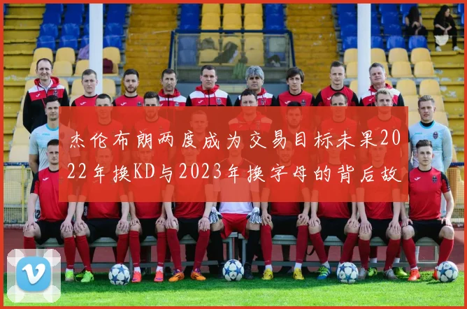 杰伦布朗两度成为交易目标未果2022年换KD与2023年换字母的背后故事