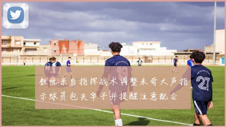 教练亲自指挥战术调整米奇大声指示球员包夹华子并提醒注意配合