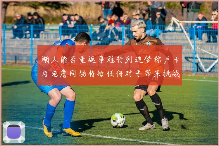 湖人能否重返争冠行列追梦称卢卡与老詹同场将给任何对手带来挑战