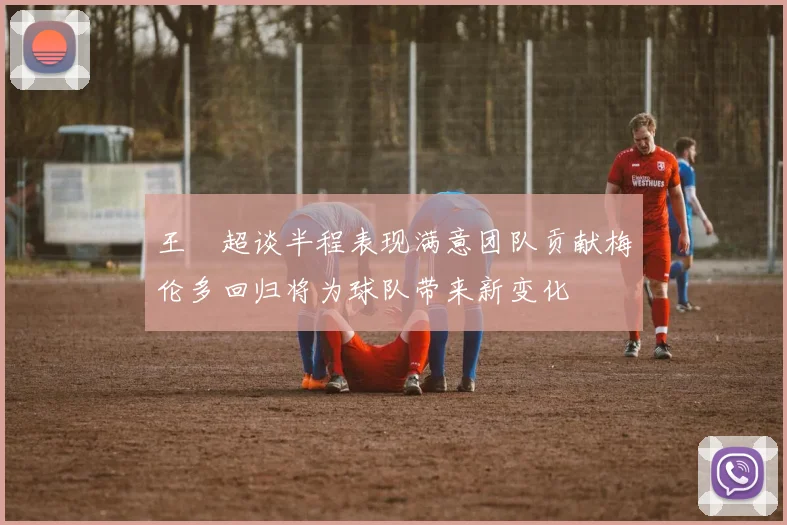 王燊超谈半程表现满意团队贡献梅伦多回归将为球队带来新变化