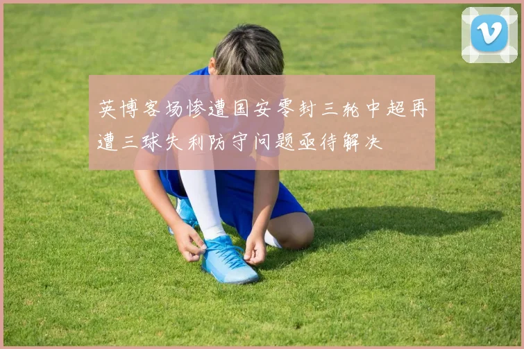 英博客场惨遭国安零封三轮中超再遭三球失利防守问题亟待解决