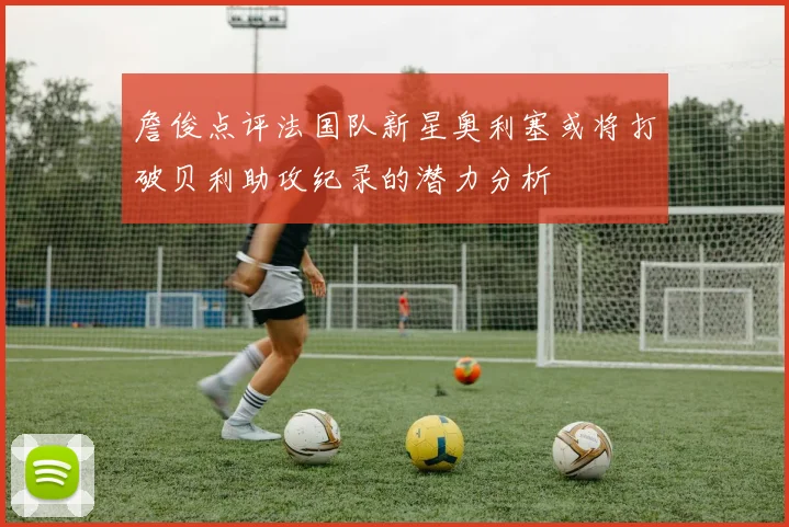 詹俊点评法国队新星奥利塞或将打破贝利助攻纪录的潜力分析