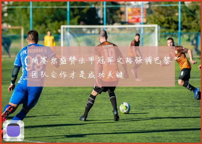 纳赛尔盛赞法甲冠军之路强调巴黎团队合作才是成功关键