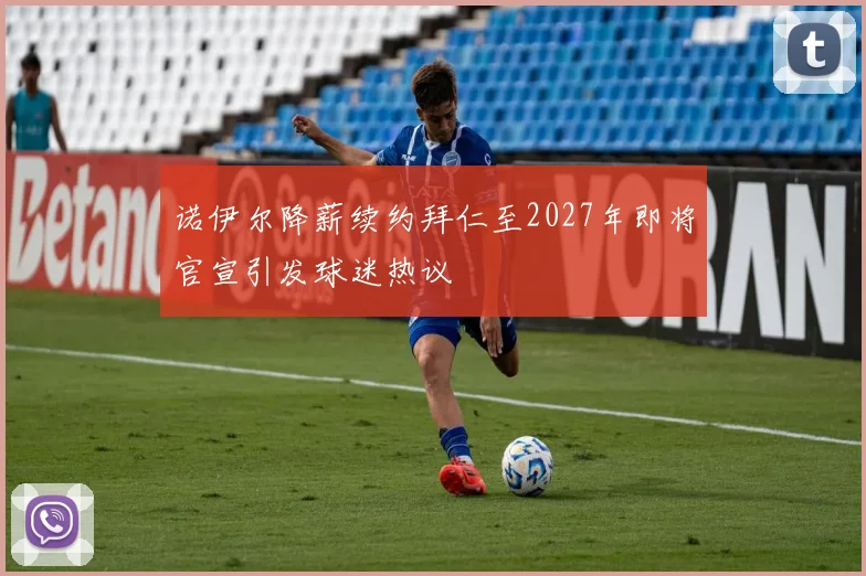诺伊尔降薪续约拜仁至2027年即将官宣引发球迷热议