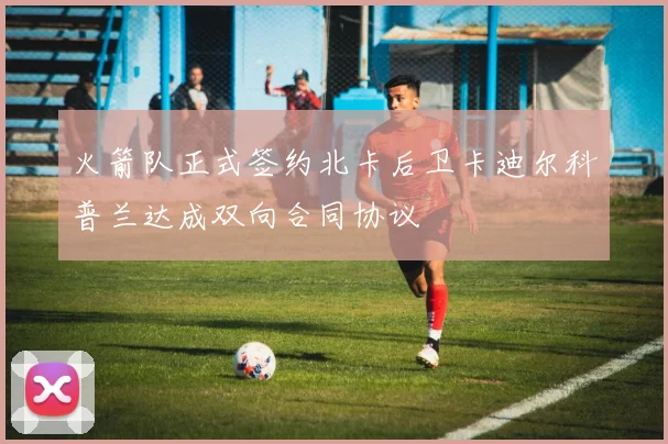 火箭队正式签约北卡后卫卡迪尔科普兰达成双向合同协议