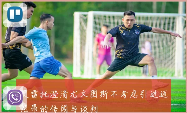 莫雷托澄清尤文图斯不考虑引进迈尼昂的传闻与谈判