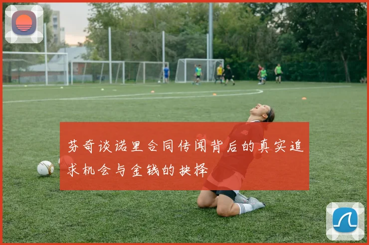 芬奇谈诺里合同传闻背后的真实追求机会与金钱的抉择