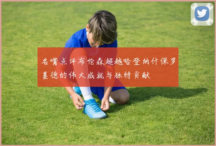 名嘴点评布伦森超越哈登纳什保罗基德的伟大成就与独特贡献
