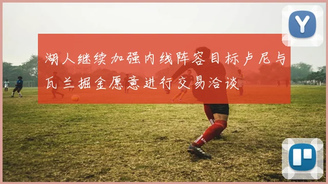 湖人继续加强内线阵容目标卢尼与瓦兰掘金愿意进行交易洽谈