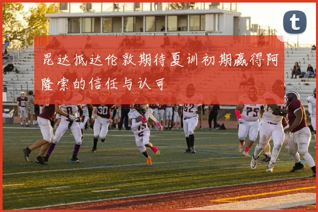 昆达抵达伦敦期待夏训初期赢得阿隆索的信任与认可