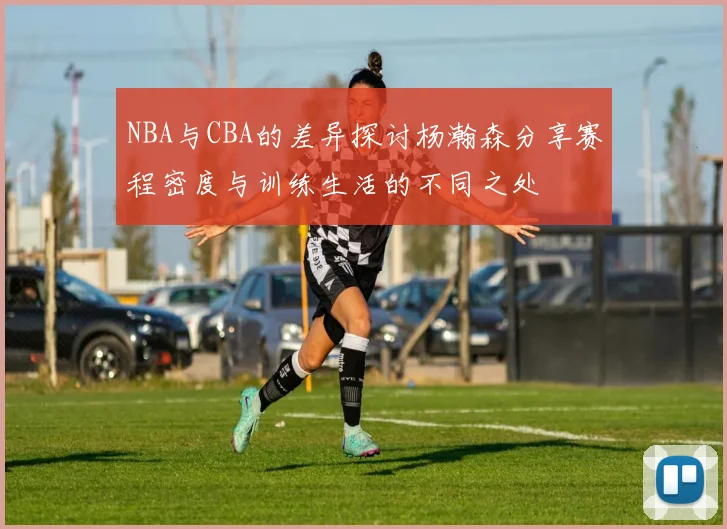 NBA与CBA的差异探讨杨瀚森分享赛程密度与训练生活的不同之处