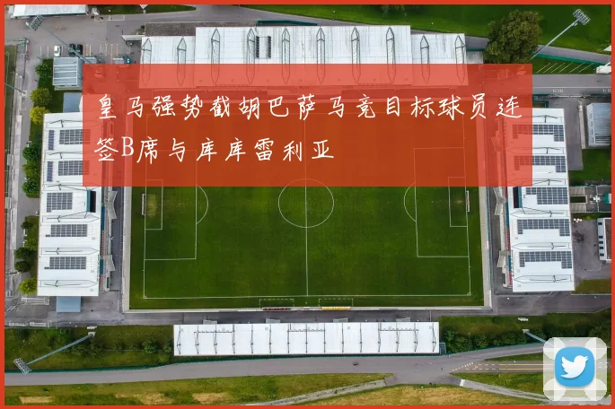 皇马强势截胡巴萨马竞目标球员连签B席与库库雷利亚