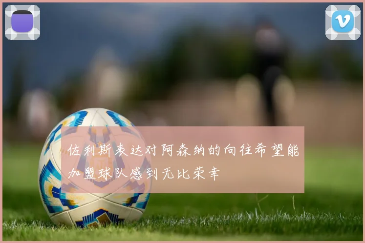 佐利斯表达对阿森纳的向往希望能加盟球队感到无比荣幸