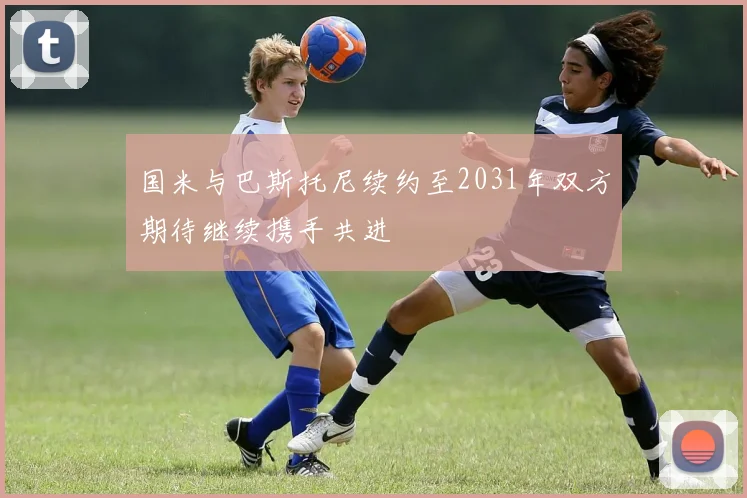 国米与巴斯托尼续约至2031年双方期待继续携手共进