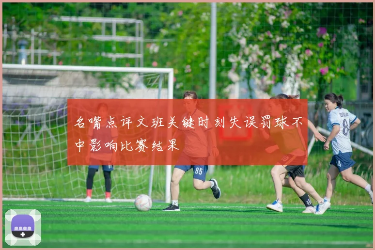 名嘴点评文班关键时刻失误罚球不中影响比赛结果