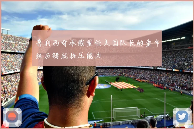 普利西奇承载重任美国队长的童年经历铸就抗压能力