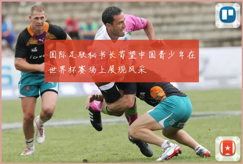 国际足联秘书长寄望中国青少年在世界杯赛场上展现风采