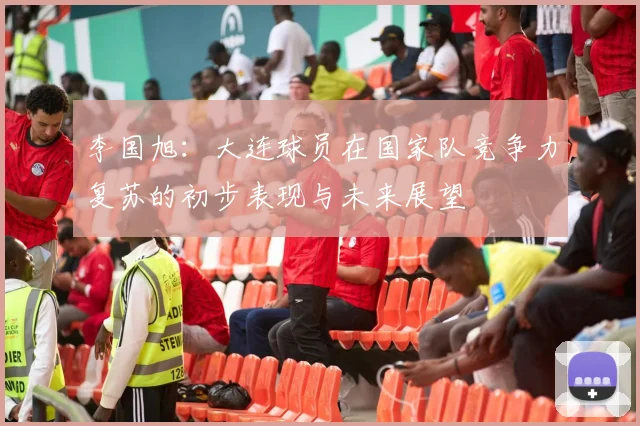 李国旭:大连球员在国家队竞争力复苏的初步表现与未来展望