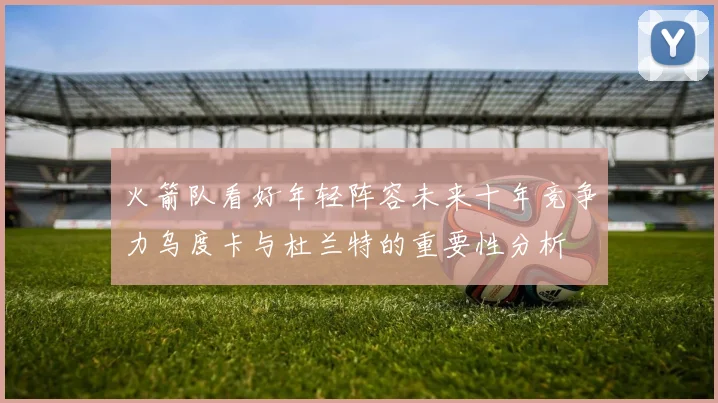 火箭队看好年轻阵容未来十年竞争力乌度卡与杜兰特的重要性分析
