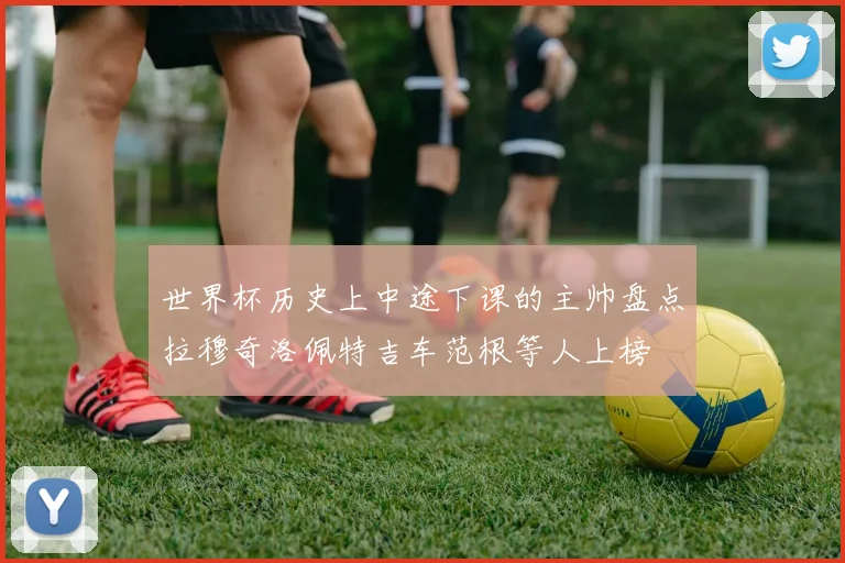 世界杯历史上中途下课的主帅盘点拉穆奇洛佩特吉车范根等人上榜