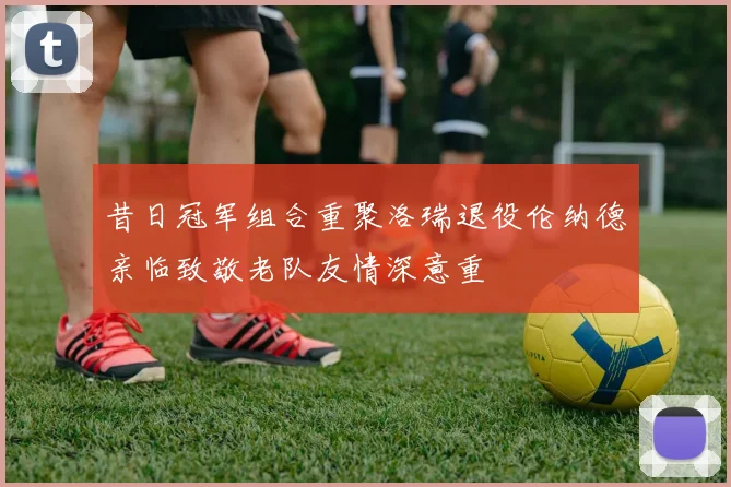 昔日冠军组合重聚洛瑞退役伦纳德亲临致敬老队友情深意重