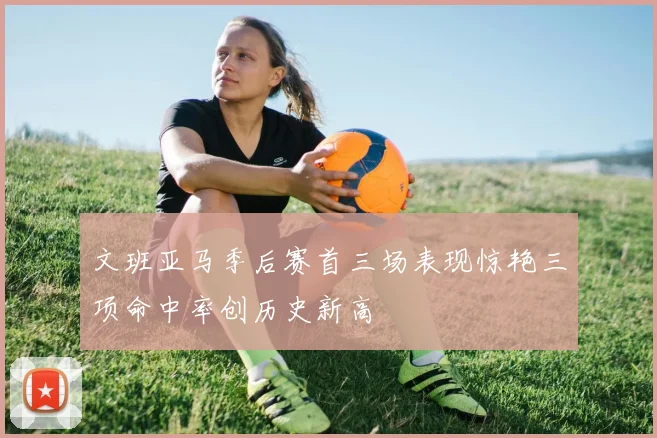 文班亚马季后赛首三场表现惊艳三项命中率创历史新高